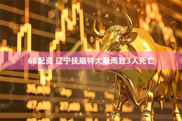 68配资 辽宁抚顺特大暴雨致3人死亡