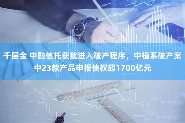 千层金 中融信托获批进入破产程序，中植系破产案中23款产品申报债权超1700亿元