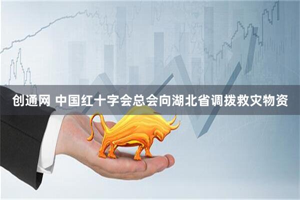 创通网 中国红十字会总会向湖北省调拨救灾物资