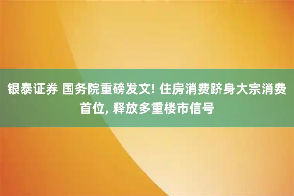 银泰证券 国务院重磅发文! 住房消费跻身大宗消费首位, 释放多重楼市信号