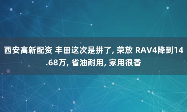 西安高新配资 丰田这次是拼了, 荣放 RAV4降到14.68万, 省油耐用, 家用很香