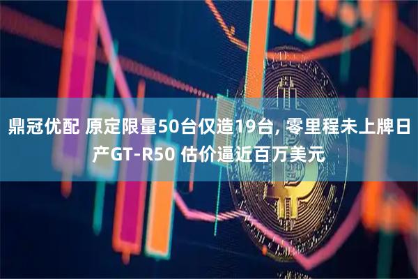 鼎冠优配 原定限量50台仅造19台, 零里程未上牌日产GT-R50 估价逼近百万美元