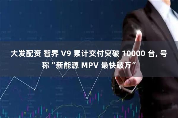 大发配资 智界 V9 累计交付突破 10000 台, 号称“新能源 MPV 最快破万”