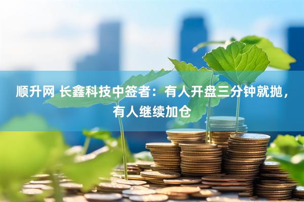 顺升网 长鑫科技中签者：有人开盘三分钟就抛，有人继续加仓